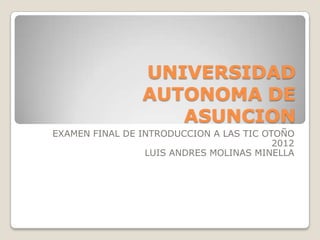 UNIVERSIDAD
                AUTONOMA DE
                   ASUNCION
EXAMEN FINAL DE INTRODUCCION A LAS TIC OTOÑO
                                         2012
                 LUIS ANDRES MOLINAS MINELLA
 