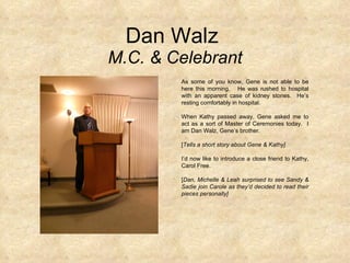Dan Walz  M.C. & Celebrant As some of you know, Gene is not able to be here this morning.  He was rushed to hospital with an apparent case of kidney stones.  He’s resting comfortably in hospital.  When Kathy passed away, Gene asked me to act as a sort of Master of Ceremonies today.  I am Dan Walz, Gene’s brother.  [ Tells a short story about Gene & Kathy] I’d now like to introduce a close friend to Kathy, Carol Free. [ Dan, Michelle & Leah surprised to see Sandy & Sadie join Carole as they’d decided to read their pieces personally] 