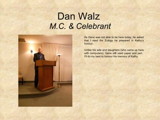 Dan Walz  M.C. & Celebrant As Gene was not able to be here today, he asked that I read the Eulogy he prepared in Kathy’s honour.  Unlike his wife and daughters (who came up here with computers), Gene still used paper and pen.  I’ll do my best to honour his memory of Kathy. 