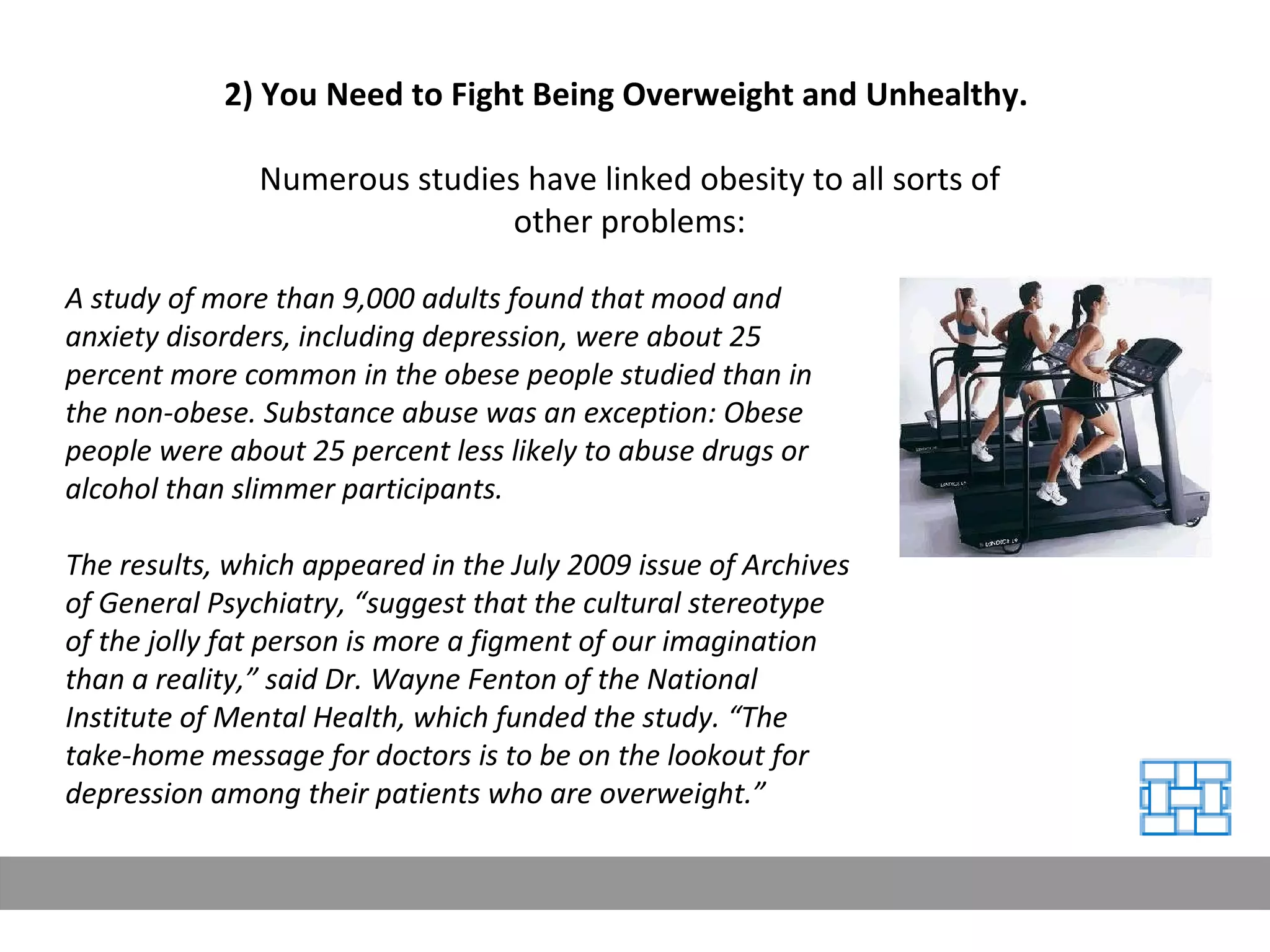 2) You Need to Fight Being Overweight and Unhealthy.  Numerous studies have linked obesity to all sorts of other problems: A study of more than 9,000 adults found that mood and anxiety disorders, including depression, were about 25 percent more common in the obese people studied than in the non-obese. Substance abuse was an exception: Obese people were about 25 percent less likely to abuse drugs or alcohol than slimmer participants. The results, which appeared in the July 2009 issue of Archives of General Psychiatry, “suggest that the cultural stereotype of the jolly fat person is more a figment of our imagination than a reality,” said Dr. Wayne Fenton of the National Institute of Mental Health, which funded the study. “The take-home message for doctors is to be on the lookout for depression among their patients who are overweight.” 