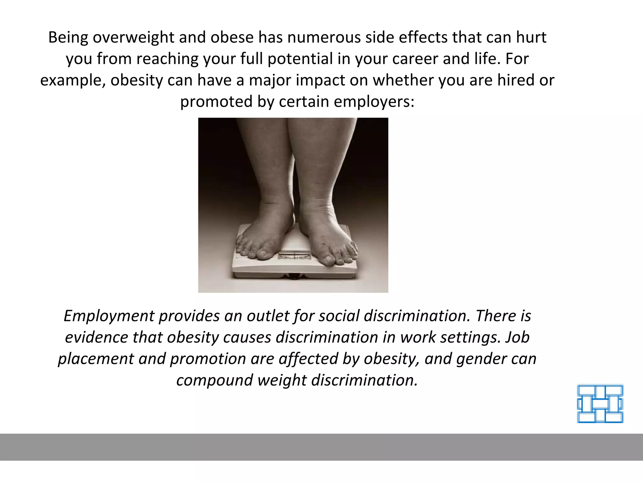 Being overweight and obese has numerous side effects that can hurt you from reaching your full potential in your career and life. For example, obesity can have a major impact on whether you are hired or promoted by certain employers: Employment provides an outlet for social discrimination. There is evidence that obesity causes discrimination in work settings. Job placement and promotion are affected by obesity, and gender can compound weight discrimination. 