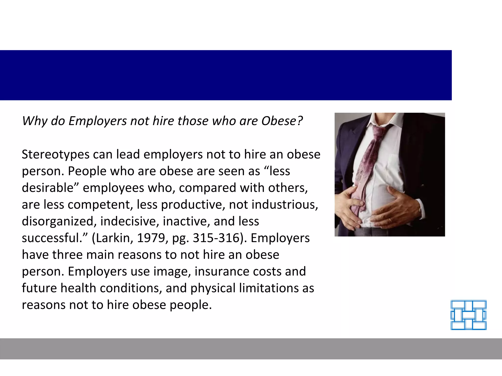 Why do Employers not hire those who are Obese? Stereotypes can lead employers not to hire an obese person. People who are obese are seen as “less desirable” employees who, compared with others, are less competent, less productive, not industrious, disorganized, indecisive, inactive, and less successful.” (Larkin, 1979, pg. 315-316). Employers have three main reasons to not hire an obese person. Employers use image, insurance costs and future health conditions, and physical limitations as reasons not to hire obese people.  