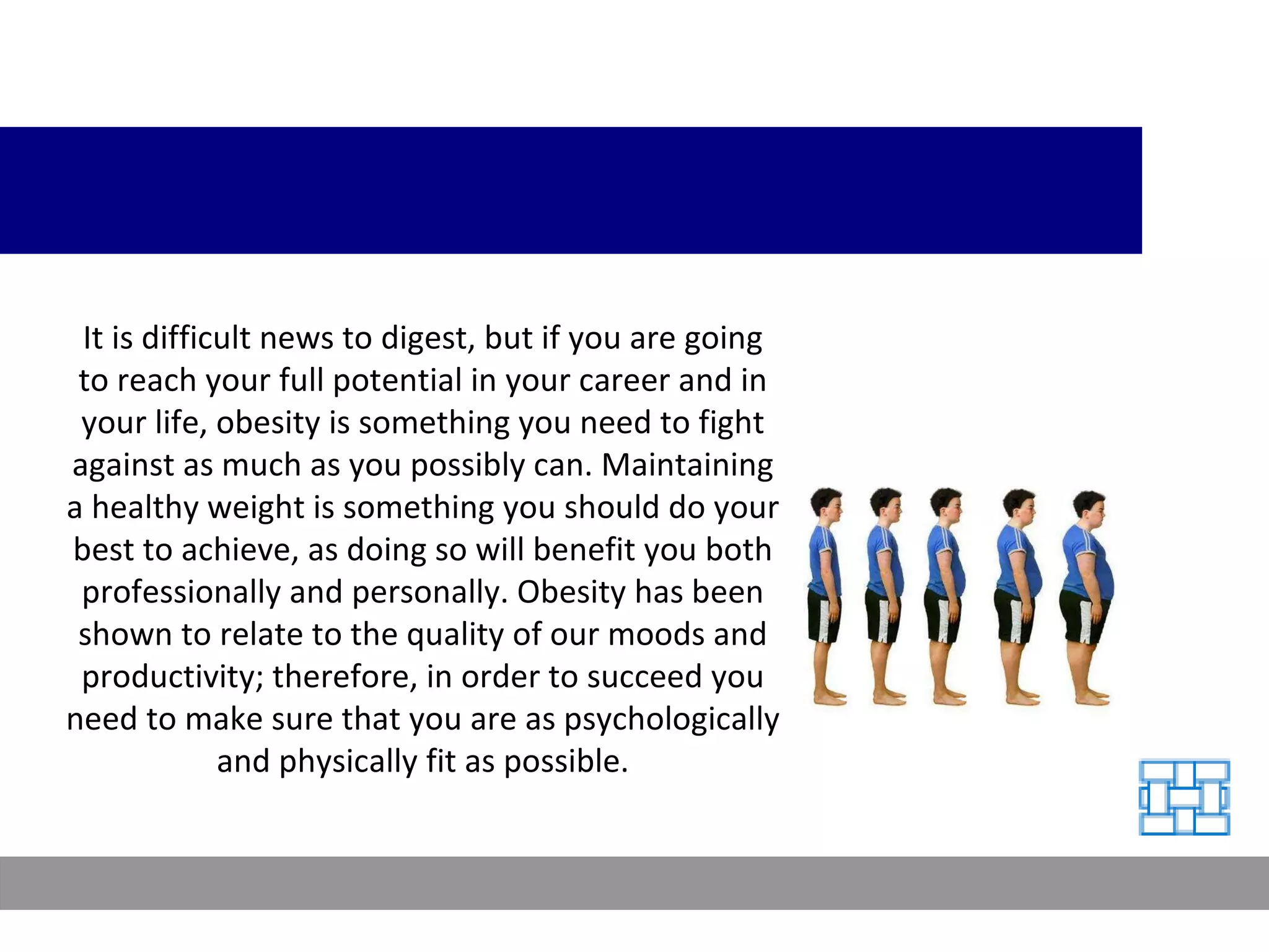 It is difficult news to digest, but if you are going to reach your full potential in your career and in your life, obesity is something you need to fight against as much as you possibly can. Maintaining a healthy weight is something you should do your best to achieve, as doing so will benefit you both professionally and personally. Obesity has been shown to relate to the quality of our moods and productivity; therefore, in order to succeed you need to make sure that you are as psychologically and physically fit as possible. 