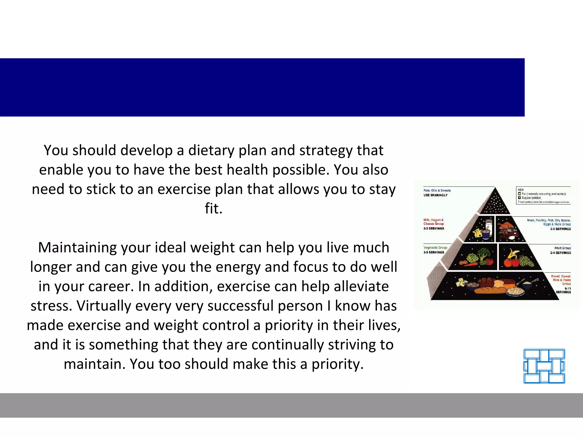 You should develop a dietary plan and strategy that enable you to have the best health possible. You also need to stick to an exercise plan that allows you to stay fit. Maintaining your ideal weight can help you live much longer and can give you the energy and focus to do well in your career. In addition, exercise can help alleviate stress. Virtually every very successful person I know has made exercise and weight control a priority in their lives, and it is something that they are continually striving to maintain. You too should make this a priority. 