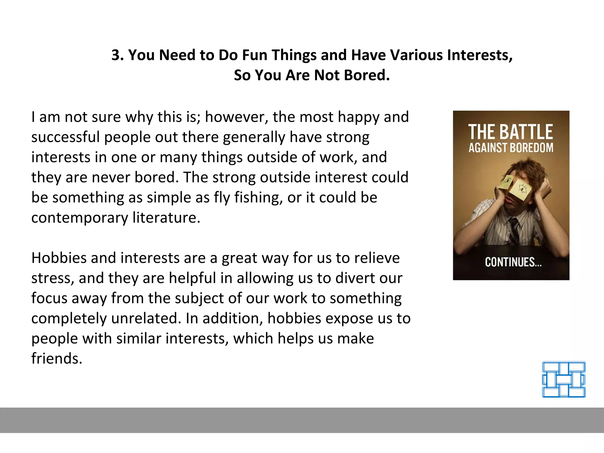 3. You Need to Do Fun Things and Have Various Interests, So You Are Not Bored. I am not sure why this is; however, the most happy and successful people out there generally have strong interests in one or many things outside of work, and they are never bored. The strong outside interest could be something as simple as fly fishing, or it could be contemporary literature. Hobbies and interests are a great way for us to relieve stress, and they are helpful in allowing us to divert our focus away from the subject of our work to something completely unrelated. In addition, hobbies expose us to people with similar interests, which helps us make friends. 