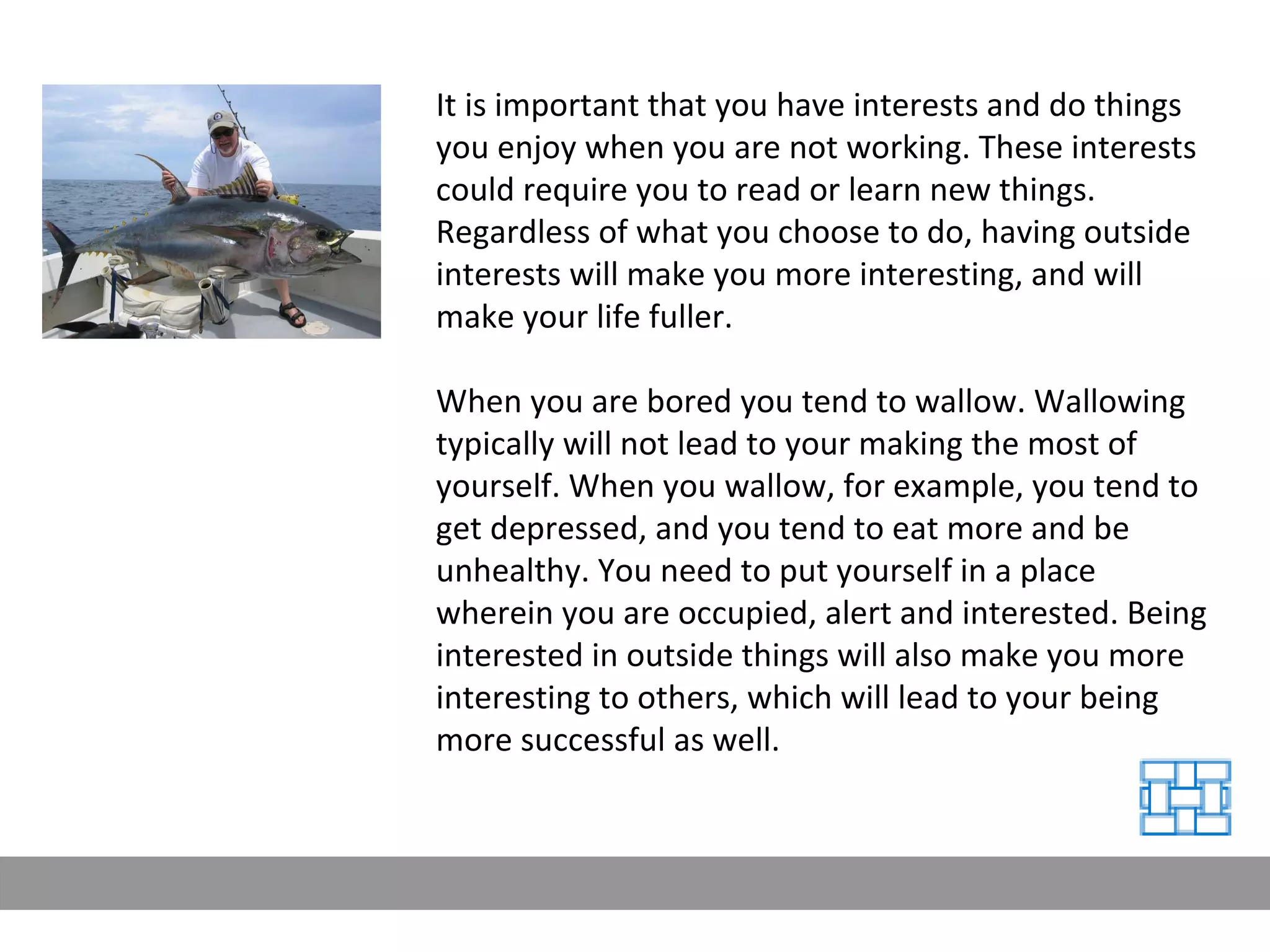 It is important that you have interests and do things you enjoy when you are not working. These interests could require you to read or learn new things. Regardless of what you choose to do, having outside interests will make you more interesting, and will make your life fuller. When you are bored you tend to wallow. Wallowing typically will not lead to your making the most of yourself. When you wallow, for example, you tend to get depressed, and you tend to eat more and be unhealthy. You need to put yourself in a place wherein you are occupied, alert and interested. Being interested in outside things will also make you more interesting to others, which will lead to your being more successful as well. 