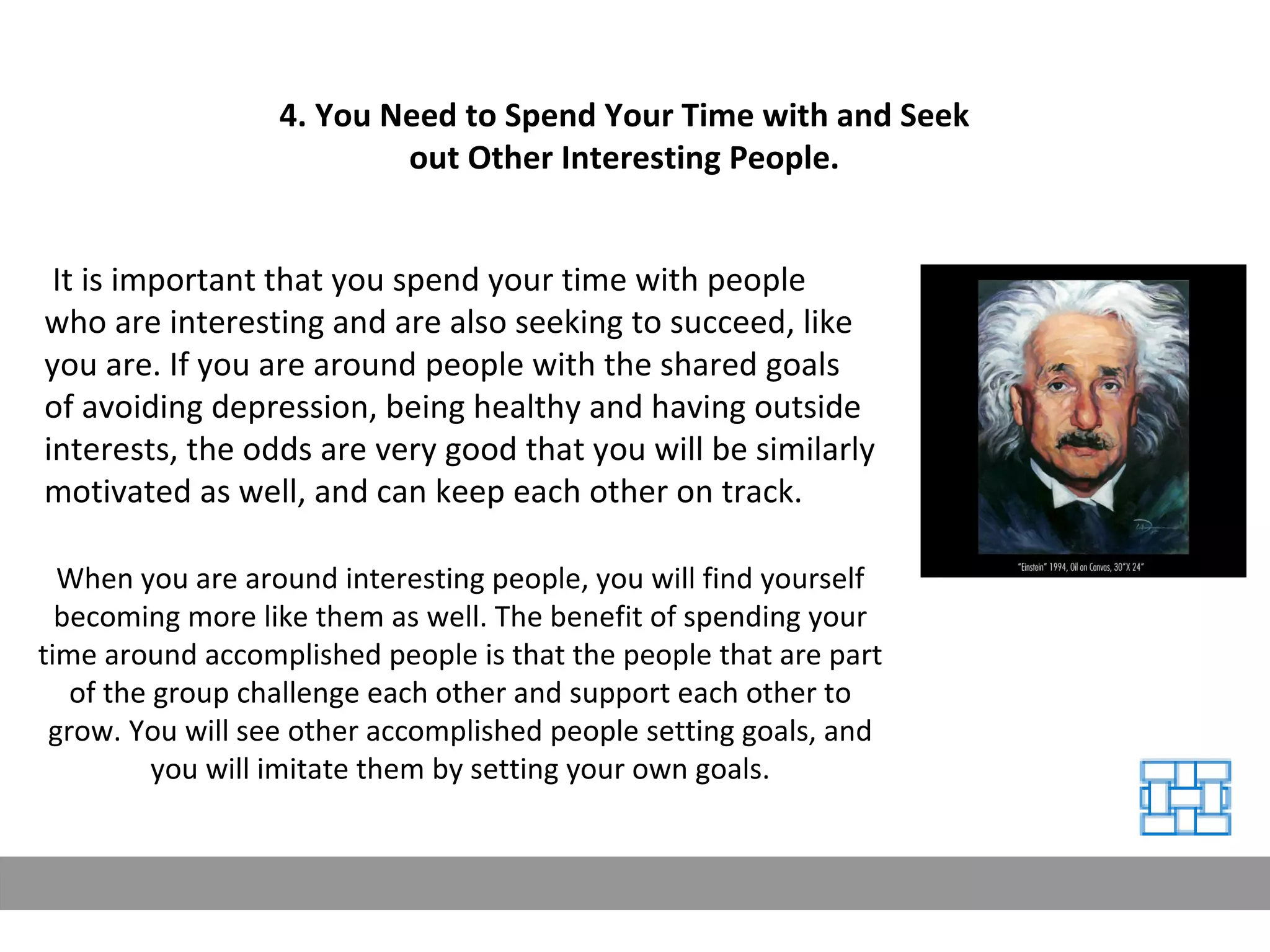 It is important that you spend your time with people who are interesting and are also seeking to succeed, like you are. If you are around people with the shared goals of avoiding depression, being healthy and having outside interests, the odds are very good that you will be similarly motivated as well, and can keep each other on track. 4. You Need to Spend Your Time with and Seek out Other Interesting People. When you are around interesting people, you will find yourself becoming more like them as well. The benefit of spending your time around accomplished people is that the people that are part of the group challenge each other and support each other to grow. You will see other accomplished people setting goals, and you will imitate them by setting your own goals. 