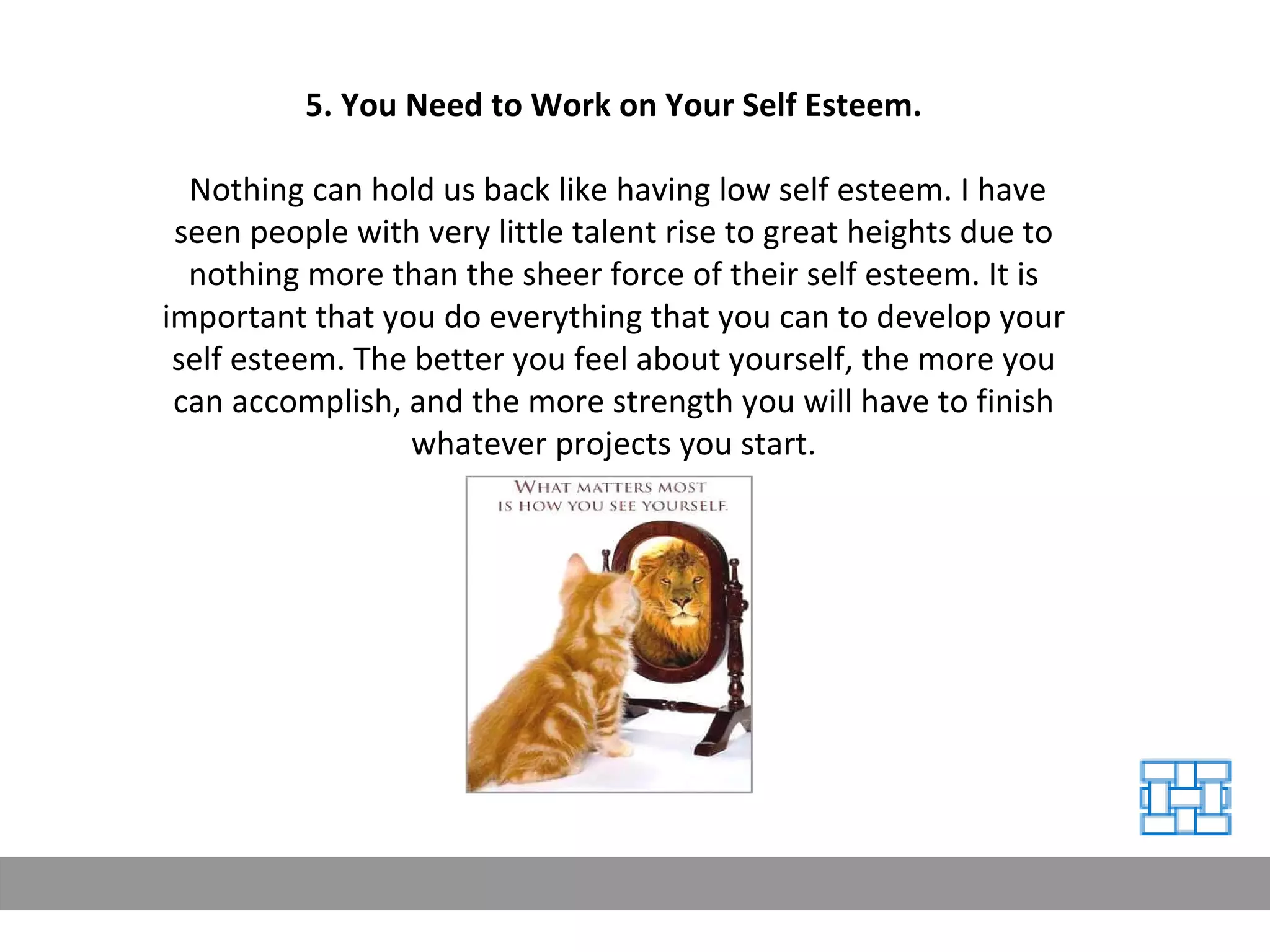 5. You Need to Work on Your Self Esteem. Nothing can hold us back like having low self esteem. I have seen people with very little talent rise to great heights due to nothing more than the sheer force of their self esteem. It is important that you do everything that you can to develop your self esteem. The better you feel about yourself, the more you can accomplish, and the more strength you will have to finish whatever projects you start. 