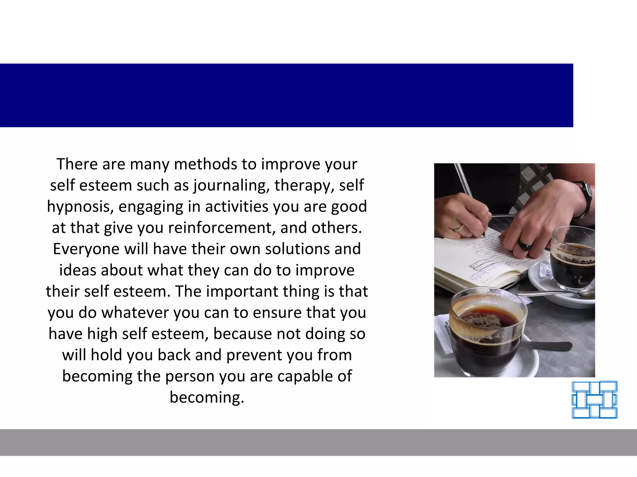 There are many methods to improve your self esteem such as journaling, therapy, self hypnosis, engaging in activities you are good at that give you reinforcement, and others. Everyone will have their own solutions and ideas about what they can do to improve their self esteem. The important thing is that you do whatever you can to ensure that you have high self esteem, because not doing so will hold you back and prevent you from becoming the person you are capable of becoming. 