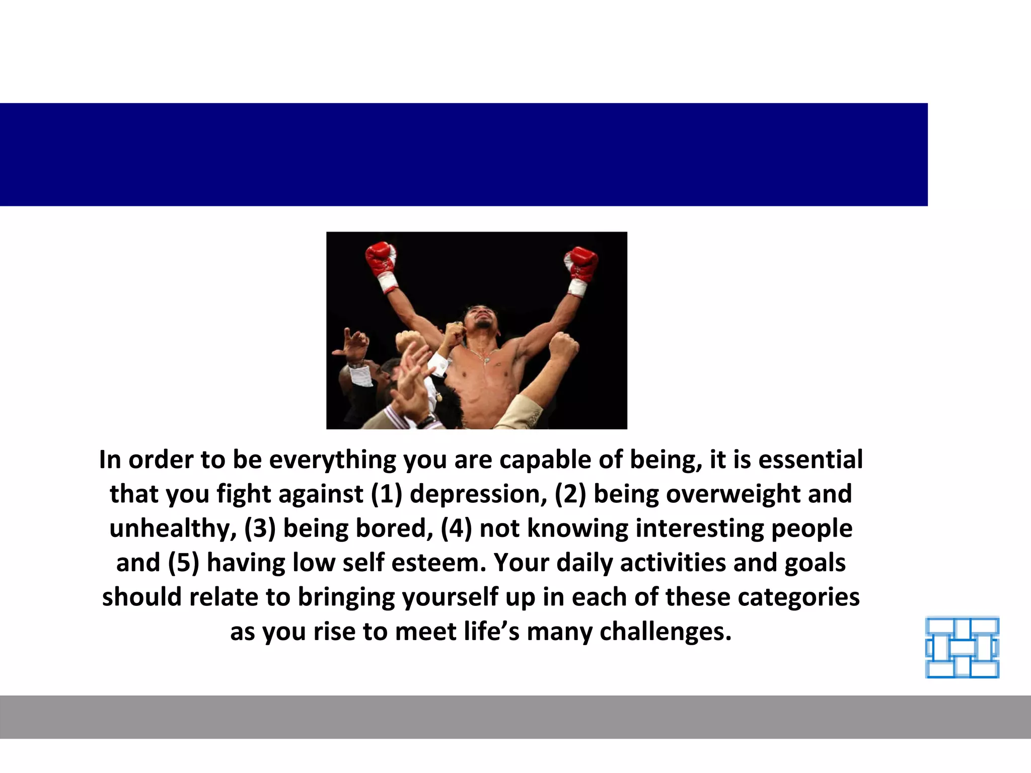 In order to be everything you are capable of being, it is essential that you fight against (1) depression, (2) being overweight and unhealthy, (3) being bored, (4) not knowing interesting people and (5) having low self esteem. Your daily activities and goals should relate to bringing yourself up in each of these categories as you rise to meet life’s many challenges. 