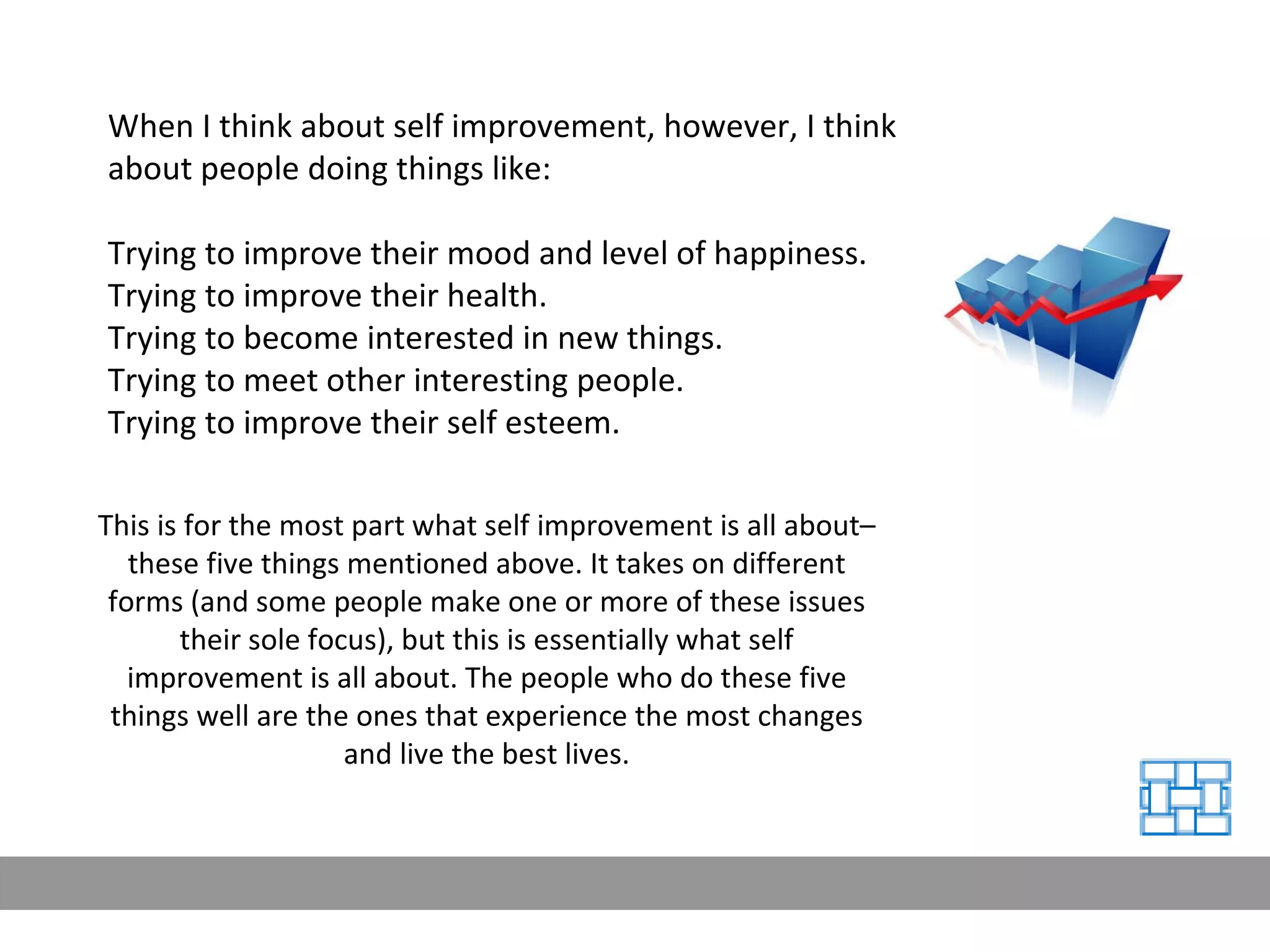 When I think about self improvement, however, I think about people doing things like: Trying to improve their mood and level of happiness. Trying to improve their health. Trying to become interested in new things. Trying to meet other interesting people. Trying to improve their self esteem. This is for the most part what self improvement is all about–these five things mentioned above. It takes on different forms (and some people make one or more of these issues their sole focus), but this is essentially what self improvement is all about. The people who do these five things well are the ones that experience the most changes and live the best lives. 
