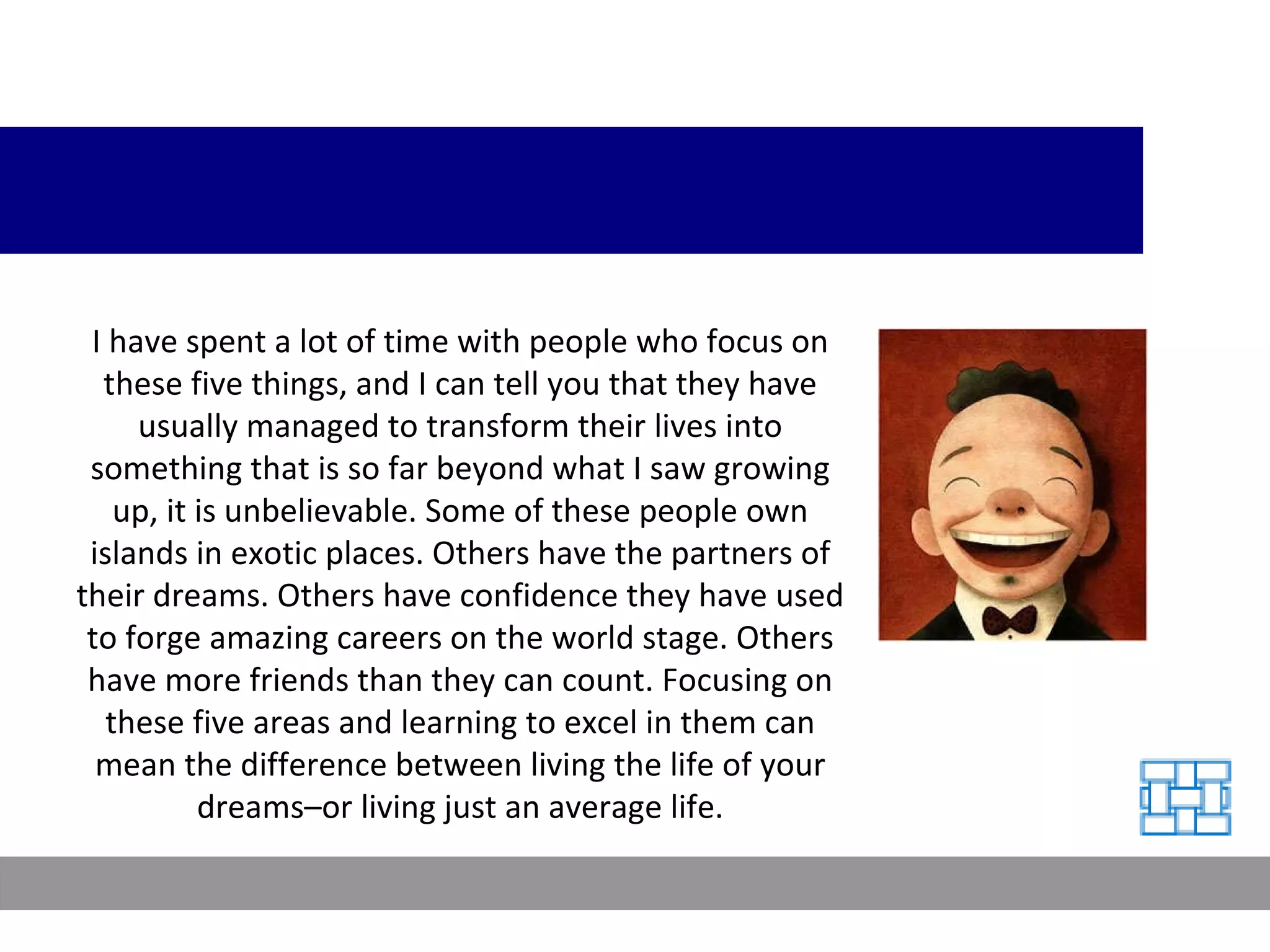 I have spent a lot of time with people who focus on these five things, and I can tell you that they have usually managed to transform their lives into something that is so far beyond what I saw growing up, it is unbelievable. Some of these people own islands in exotic places. Others have the partners of their dreams. Others have confidence they have used to forge amazing careers on the world stage. Others have more friends than they can count. Focusing on these five areas and learning to excel in them can mean the difference between living the life of your dreams–or living just an average life. 