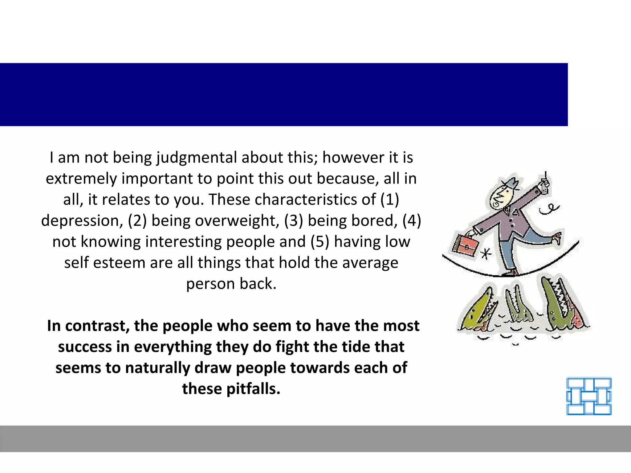 I am not being judgmental about this; however it is extremely important to point this out because, all in all, it relates to you. These characteristics of (1) depression, (2) being overweight, (3) being bored, (4) not knowing interesting people and (5) having low self esteem are all things that hold the average person back. In contrast, the people who seem to have the most success in everything they do fight the tide that seems to naturally draw people towards each of these pitfalls. 