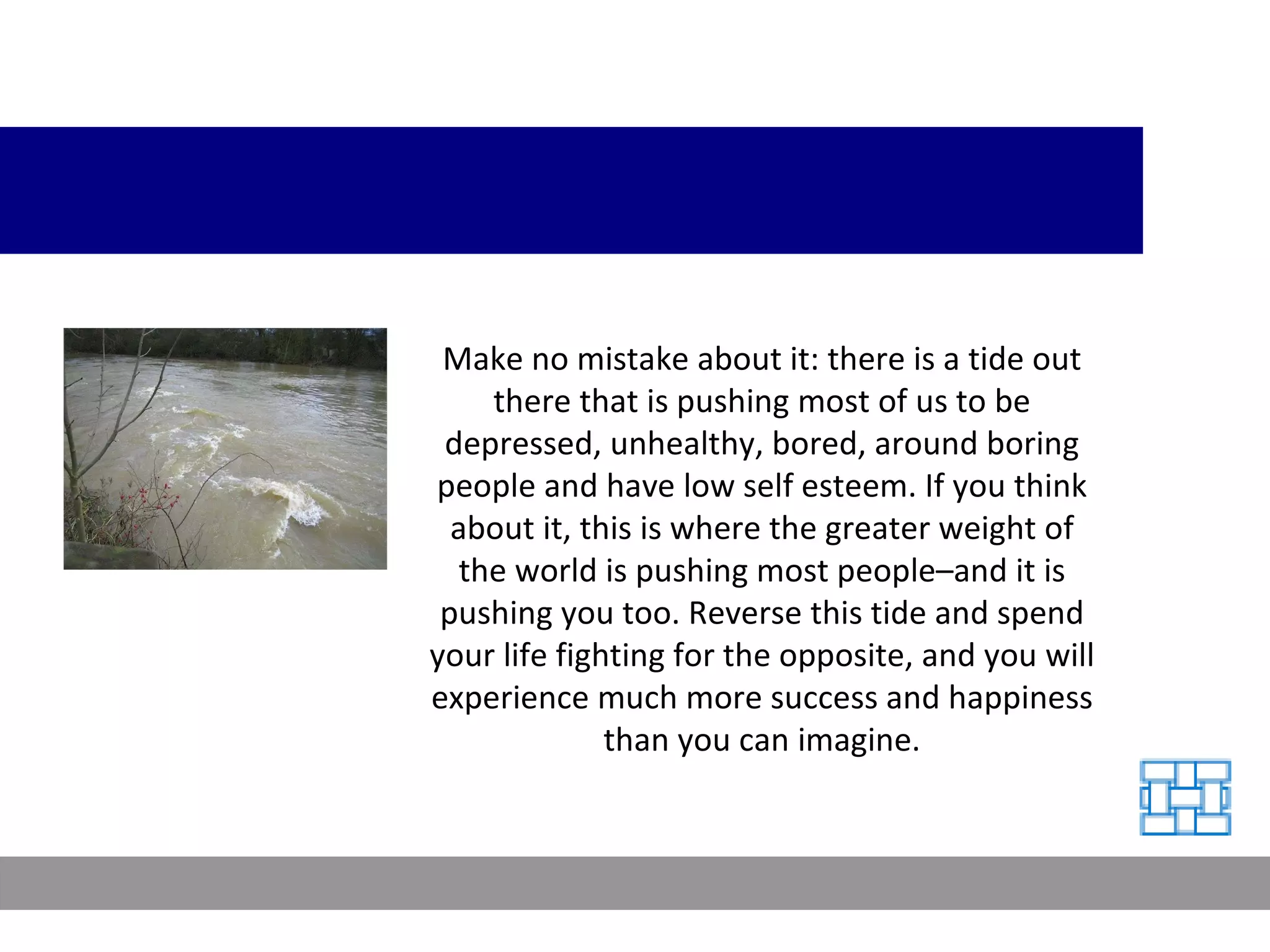 Make no mistake about it: there is a tide out there that is pushing most of us to be depressed, unhealthy, bored, around boring people and have low self esteem. If you think about it, this is where the greater weight of the world is pushing most people–and it is pushing you too. Reverse this tide and spend your life fighting for the opposite, and you will experience much more success and happiness than you can imagine. 