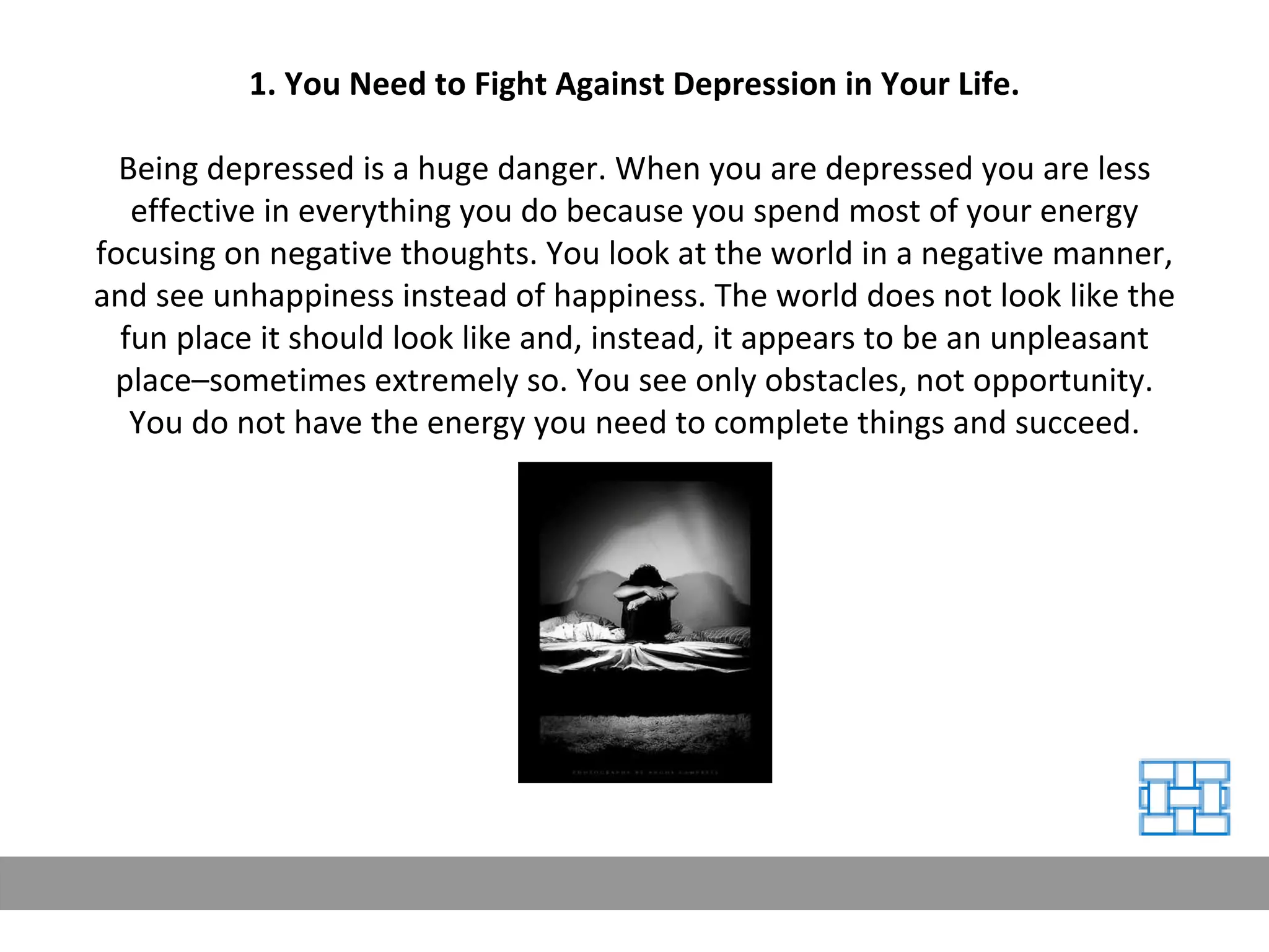 1. You Need to Fight Against Depression in Your Life. Being depressed is a huge danger. When you are depressed you are less effective in everything you do because you spend most of your energy focusing on negative thoughts. You look at the world in a negative manner, and see unhappiness instead of happiness. The world does not look like the fun place it should look like and, instead, it appears to be an unpleasant place–sometimes extremely so. You see only obstacles, not opportunity. You do not have the energy you need to complete things and succeed. 