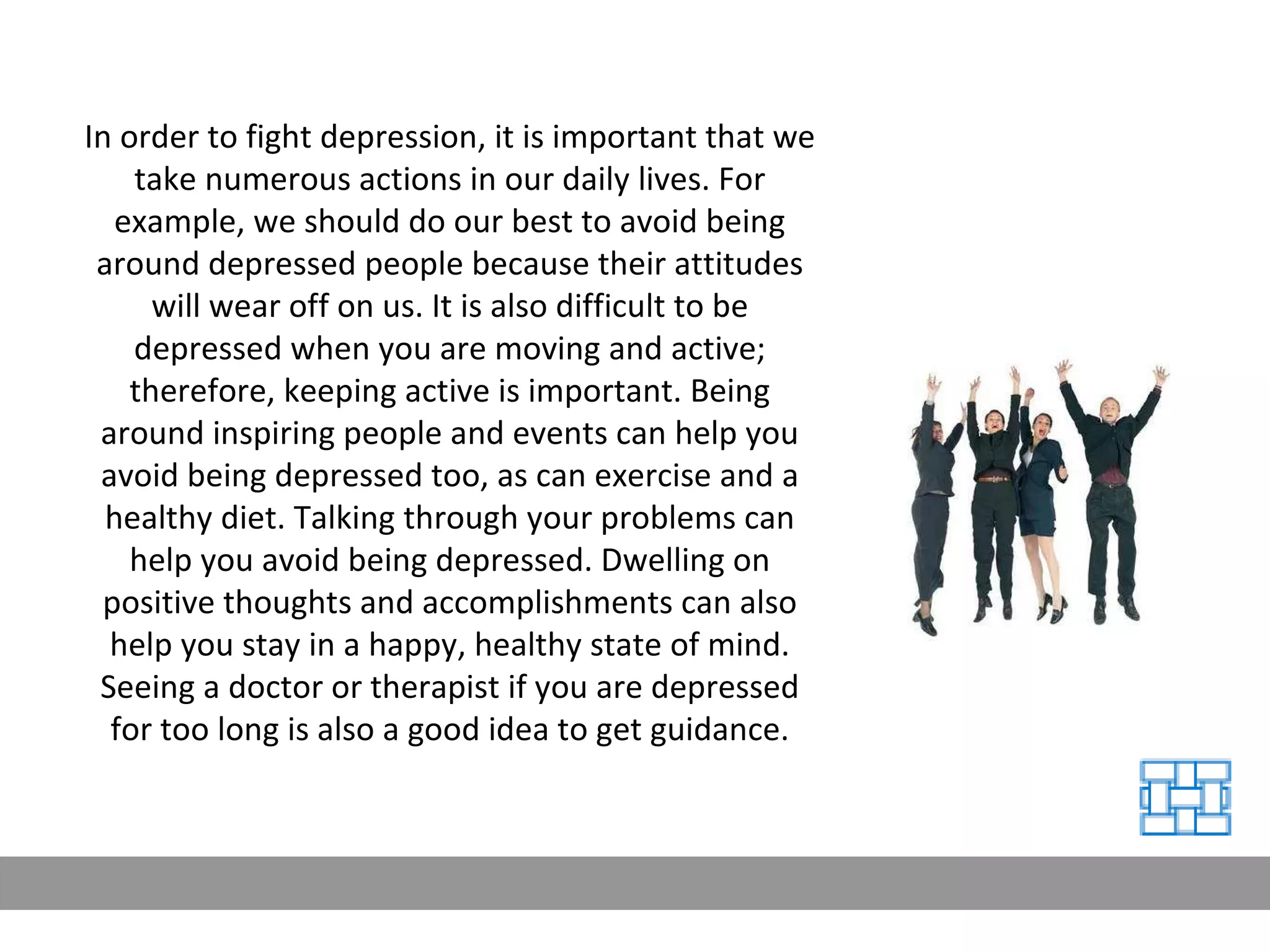 In order to fight depression, it is important that we take numerous actions in our daily lives. For example, we should do our best to avoid being around depressed people because their attitudes will wear off on us. It is also difficult to be depressed when you are moving and active; therefore, keeping active is important. Being around inspiring people and events can help you avoid being depressed too, as can exercise and a healthy diet. Talking through your problems can help you avoid being depressed. Dwelling on positive thoughts and accomplishments can also help you stay in a happy, healthy state of mind. Seeing a doctor or therapist if you are depressed for too long is also a good idea to get guidance. 