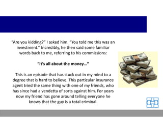“Are you kidding?” I asked him. “You told me this was an
   investment.” Incredibly, he then said some familiar
     words back to me, referring to his commissions:

              “It’s all about the money…”

 This is an episode that has stuck out in my mind to a
degree that is hard to believe. This particular insurance
agent tried the same thing with one of my friends, who
has since had a vendetta of sorts against him. For years
  now my friend has gone around telling everyone he
          knows that the guy is a total criminal.
 