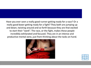 Have you ever seen a really good runner getting ready for a race? Or a
really good boxer getting ready for a fight? They both are jumping up
and down, twisting around and so forth because they are that excited
   to start their “work”. The race, or the fight, makes these people
    incredibly exhilarated and focused. They are in an intense and
 productive mental zone, just from thinking about the tasks on hand.
 
