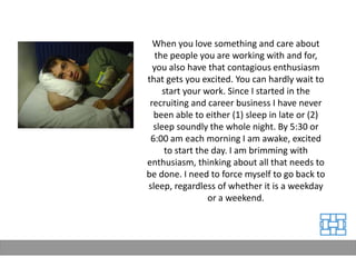When you love something and care about
   the people you are working with and for,
  you also have that contagious enthusiasm
that gets you excited. You can hardly wait to
     start your work. Since I started in the
 recruiting and career business I have never
  been able to either (1) sleep in late or (2)
  sleep soundly the whole night. By 5:30 or
 6:00 am each morning I am awake, excited
      to start the day. I am brimming with
enthusiasm, thinking about all that needs to
be done. I need to force myself to go back to
sleep, regardless of whether it is a weekday
                  or a weekend.
 