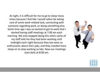 At night, it is difficult for me to go to sleep many
  times because I feel like I would rather be taking
  care of some work-related task, connecting with
 someone regarding work, or doing something else.
Some time ago I was so excited to get to work that I
    started having staff meetings at 7:00 am each
morning. We only stopped doing this when some of
    my staff told me they had been working until
   midnight each night because they too were so
enthusiastic about their jobs, and they needed more
sleep–or to stop working so late. Now our meetings
                  start daily at 8:00 am.
 