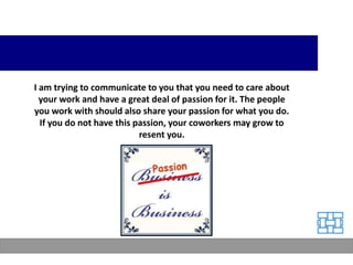 I am trying to communicate to you that you need to care about
  your work and have a great deal of passion for it. The people
you work with should also share your passion for what you do.
  If you do not have this passion, your coworkers may grow to
                           resent you.
 