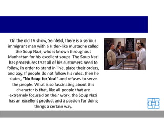 On the old TV show, Seinfeld, there is a serious
 immigrant man with a Hitler-like mustache called
      the Soup Nazi, who is known throughout
 Manhattan for his excellent soups. The Soup Nazi
  has procedures that all of his customers need to
follow, in order to stand in line, place their orders,
and pay. If people do not follow his rules, then he
  states, “No Soup for You!” and refuses to serve
    the people. What is so fascinating about this
       character is that, like all people that are
  extremely focused on their work, the Soup Nazi
  has an excellent product and a passion for doing
                things a certain way.
 