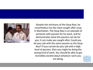 Despite the strictness of the Soup Nazi, he
 nevertheless has the most sought-after soup
in Manhattan. The Soup Nazi is an example of
   someone with passion for his work, and he
   demonstrates what this passion can do for
  you: It can make you sought after. Could you
do your job with the same passion as the Soup
   Nazi? If you cannot do your job with a high
 level of passion, then you might be doing the
wrong kind of work. You should be able to get
  incredibly excited about whatever work you
                    are doing.
 