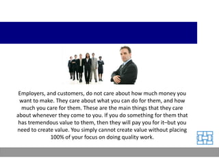 Employers, and customers, do not care about how much money you
 want to make. They care about what you can do for them, and how
  much you care for them. These are the main things that they care
about whenever they come to you. If you do something for them that
 has tremendous value to them, then they will pay you for it–but you
need to create value. You simply cannot create value without placing
             100% of your focus on doing quality work.
 