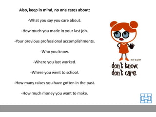 Also, keep in mind, no one cares about:

       -What you say you care about.

   -How much you made in your last job.

-Your previous professional accomplishments.

              -Who you know.

          -Where you last worked.

        -Where you went to school.

-How many raises you have gotten in the past.

   -How much money you want to make.
 