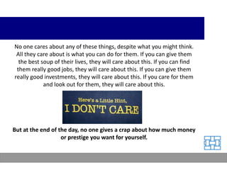 No one cares about any of these things, despite what you might think.
 All they care about is what you can do for them. If you can give them
  the best soup of their lives, they will care about this. If you can find
 them really good jobs, they will care about this. If you can give them
really good investments, they will care about this. If you care for them
            and look out for them, they will care about this.




But at the end of the day, no one gives a crap about how much money
                   or prestige you want for yourself.
 