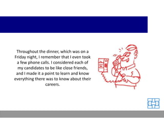 Throughout the dinner, which was on a
Friday night, I remember that I even took
 a few phone calls. I considered each of
  my candidates to be like close friends,
 and I made it a point to learn and know
everything there was to know about their
                  careers.
 