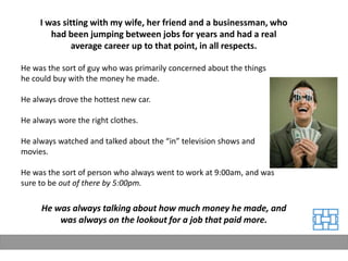 I was sitting with my wife, her friend and a businessman, who
        had been jumping between jobs for years and had a real
              average career up to that point, in all respects.

He was the sort of guy who was primarily concerned about the things
he could buy with the money he made.

He always drove the hottest new car.

He always wore the right clothes.

He always watched and talked about the “in” television shows and
movies.

He was the sort of person who always went to work at 9:00am, and was
sure to be out of there by 5:00pm.

     He was always talking about how much money he made, and
         was always on the lookout for a job that paid more.
 