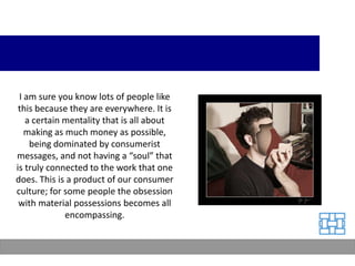 I am sure you know lots of people like
 this because they are everywhere. It is
   a certain mentality that is all about
   making as much money as possible,
    being dominated by consumerist
messages, and not having a “soul” that
is truly connected to the work that one
does. This is a product of our consumer
culture; for some people the obsession
 with material possessions becomes all
             encompassing.
 
