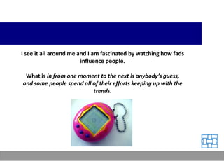 I see it all around me and I am fascinated by watching how fads
                        influence people.

 What is in from one moment to the next is anybody’s guess,
and some people spend all of their efforts keeping up with the
                          trends.
 