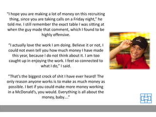 “I hope you are making a lot of money on this recruiting
  thing, since you are taking calls on a Friday night,” he
told me. I still remember the exact table I was sitting at
when the guy made that comment, which I found to be
                     highly offensive.

“I actually love the work I am doing. Believe it or not, I
could not even tell you how much money I have made
   this year, because I do not think about it. I am too
caught up in enjoying the work. I feel so connected to
                    what I do,” I said.

 “That’s the biggest crock of shit I have ever heard! The
only reason anyone works is to make as much money as
 possible. I bet if you could make more money working
in a McDonald’s, you would. Everything is all about the
                      money, baby….”
 