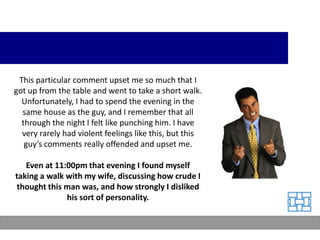 This particular comment upset me so much that I
got up from the table and went to take a short walk.
  Unfortunately, I had to spend the evening in the
  same house as the guy, and I remember that all
  through the night I felt like punching him. I have
  very rarely had violent feelings like this, but this
   guy’s comments really offended and upset me.

   Even at 11:00pm that evening I found myself
taking a walk with my wife, discussing how crude I
 thought this man was, and how strongly I disliked
              his sort of personality.
 