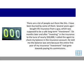 There are a lot of people out there like this. I have
 been burned by some of them. Several years ago I
    bought life insurance from a guy, which was
 supposed to be a safe long-term “investment”. Six
months later and after “investing” in the insurance
to the tune of nearly $50,000, I called the agent to
check my balance in the insurance account. He told
  me the balance was zero because the entire first
   year of my insurance “investment” had gone
         towards paying his commissions.
 