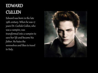 EDWARD
CULLEN
Edward was born in the late
19th century. When he was 17
years Dr. Carlisle Cullen, who
was a vampire, was
transformed into a vampire to
save her life and became his
father. He hates the
werewolves and likes to travel
to Italy.
 
