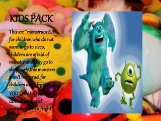 KIDS PACK
This are ‘’monstruos S.A’’
for children who do not
want to go to sleep,
childrenare afraidof
monsterand they go to
sleepearly,this monsters
aren’t very cruel for
childrendon’t frghtened,
YOUCAN PAY;Credit
cardor your card
costumer“renta fright’’
 