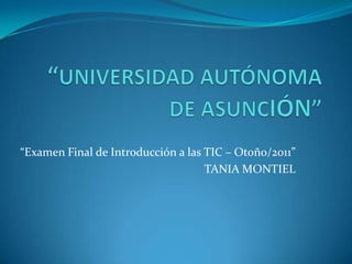 “UNIVERSIDAD AUTÓNOMA DE ASUNCIÓN”  “Examen Final de Introducción a las TIC – Otoño/2011” TANIA MONTIEL 