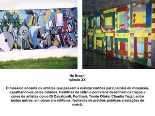 No Brasil  século XX O mosaico encanta os artistas que passam a realizar cartões para painéis de mosaicos, espalhando-os pelas cidades. Pastilhas de vidro e porcelana desenham os traços e cores de artistas como Di Cavalcanti, Portinari, Tomie Otake, Cláudio Tozzi, entre tantos outros, em obras em edifícios, fachadas de prédios públicos e estações de metrô. 