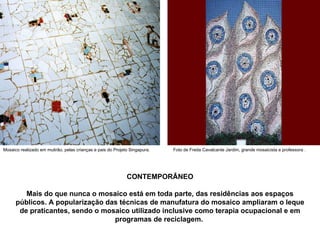 CONTEMPORÂNEO Mais do que nunca o mosaico está em toda parte, das residências aos espaços públicos. A popularização das técnicas de manufatura do mosaico ampliaram o leque de praticantes, sendo o mosaico utilizado inclusive como terapia ocupacional e em programas de reciclagem.   Mosaico realizado em mutirão, pelas crianças e pais do Projeto Singapura. Foto de Freda Cavalcante Jardim, grande mosaicista e professora . 