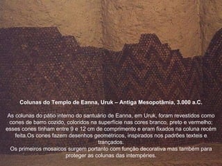 Colunas do Templo de Eanna, Uruk – Antiga Mesopotâmia, 3.000 a.C. As colunas do pátio interno do santuário de Eanna, em Uruk, foram revestidos como cones de barro cozido, coloridos na superfície nas cores branco, preto e vermelho; esses cones tinham entre 9 e 12 cm de comprimento e eram fixados na coluna recém feita.Os cones fazem desenhos geométricos, inspirados nos padrões texteis e trançados. Os primeiros mosaicos surgem portanto com função decorativa mas também para proteger as colunas das intempéries. 