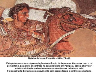 Batalha de Issus, Pompéia – Itália, 79 a.C. Este piso mostra uma representação do confronto do Imperador Alexandre com o rei persa Dario. Esta obra, encontrada na casa do fauno em Pompéia, possui alto valor artístico e foi toda realizada com cubos de mármore talhados a mão. Foi construído diretamente no pavimento com pedras locais e cerâmica esmaltada. 