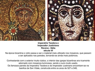 Imperatriz Teodora e Imperador Justiniano Ravena - Itália século VI Na época bizantina o vidro passa a ser o material mais utilizado nos mosaicos, que passam a ser aplicados nas paredes, tornando-se ainda mais pictóricos. Contrastando com o exterior muito rústico, o interior das igrejas bizantinas era ricamente adornado com mosaicos luminosos, sendo o ouro muito usado. Os famosos painéis da Imperatriz Teodora e do Imperador Justiniano encontram-se na basílica de San Vitale, construída entre os anos de 527 e 548. 