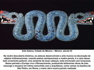 Arte Asteca, Cidade do México – México, século XI Na recém descoberta América, os astecas desenvolviam a arte musiva na decoração de objetos tridimensionais, usando pedras semipreciosas e madre perola; é o caso desse belo ornamento peitoral, uma serpente de duas cabeças, toda encravada com turquesas. Nesse período a Europa vive o Renascimento, produzindo belíssimas obras de arte; ressurge o mosaico em íntima comunhão com a arquitetura, como vemos na basílica de São Pedro, em Roma, a maior obra musiva jamais realizada  
