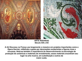 ARTE NOUVEAU Século XIX e XX A Art Nouveau na França usa largamente o mosaico em projetos importantes como a Ópera Garnier, refletindo o gosto por decorações exuberantes e figuras ricas e sinuosas. Nota-se também a importância do desenvolvimento na tecnologia de produção de cerâmicas e materiais de revestimento; esses materiais encontram seu lugar na arte musiva, em substituição a outros de maior custo. 