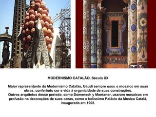 MODERNISMO CATALÃO, Século XX Maior representante do Modernismo Catalão, Gaudi sempre usou o mosaico em suas obras, conferindo cor e vida à organicidade de suas construções. Outros arquitetos desse período, como Domenech y Montaner, usaram mosaicos em profusão na decorações de suas obras, como o belíssimo Palácio da Musica Catalã, inaugurado em 1908. 