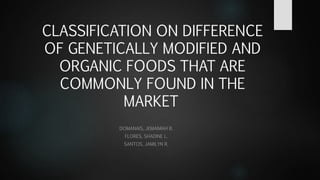 CLASSIFICATION ON DIFFERENCE
OF GENETICALLY MODIFIED AND
ORGANIC FOODS THAT ARE
COMMONLY FOUND IN THE
MARKET
DOMANAIS, JEMAIMAH B.
FLORES, SHADINE L.
SANTOS, JAMILYN R.
 