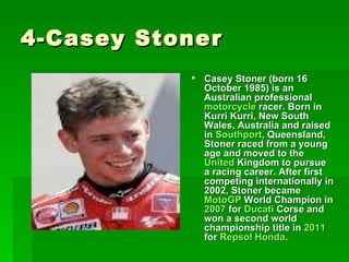 4-Casey Stoner
            Casey Stoner (born 16
             October 1985) is an
             Australian professional
             motorcycle racer. Born in
             Kurri Kurri, New South
             Wales, Australia and raised
             in Southport, Queensland,
             Stoner raced from a young
             age and moved to the
             United Kingdom to pursue
             a racing career. After first
             competing internationally in
             2002, Stoner became
             MotoGP World Champion in
             2007 for Ducati Corse and
             won a second world
             championship title in 2011
             for Repsol Honda.
 